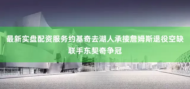最新实盘配资服务约基奇去湖人承接詹姆斯退役空缺联手东契奇争冠