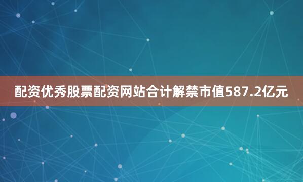 配资优秀股票配资网站合计解禁市值587.2亿元