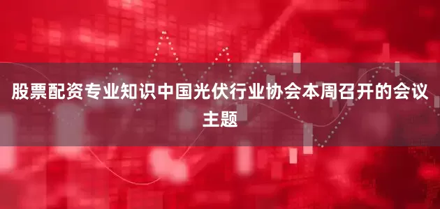 股票配资专业知识中国光伏行业协会本周召开的会议主题