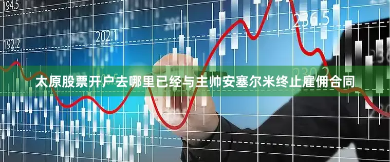 太原股票开户去哪里已经与主帅安塞尔米终止雇佣合同