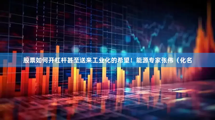 股票如何开杠杆甚至送来工业化的希望！能源专家张伟（化名