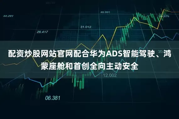 配资炒股网站官网配合华为ADS智能驾驶、鸿蒙座舱和首创全向主动安全