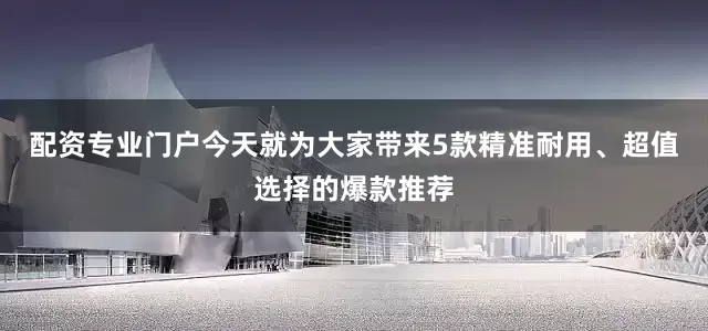 配资专业门户今天就为大家带来5款精准耐用、超值选择的爆款推荐