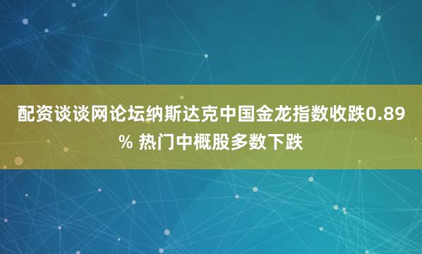 配资谈谈网论坛纳斯达克中国金龙指数收跌0.89% 热门中概股多数下跌