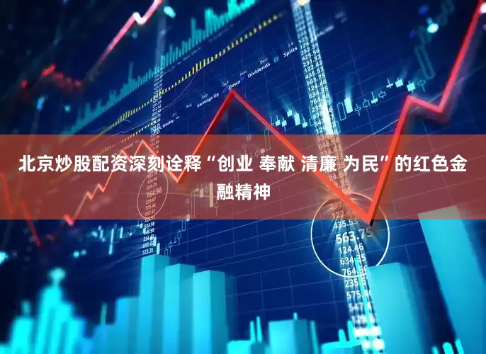 北京炒股配资深刻诠释“创业 奉献 清廉 为民”的红色金融精神