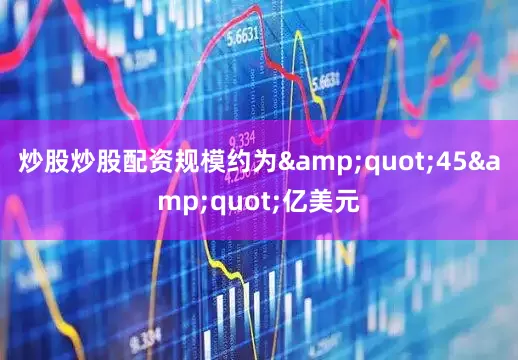 炒股炒股配资规模约为&quot;45&quot;亿美元