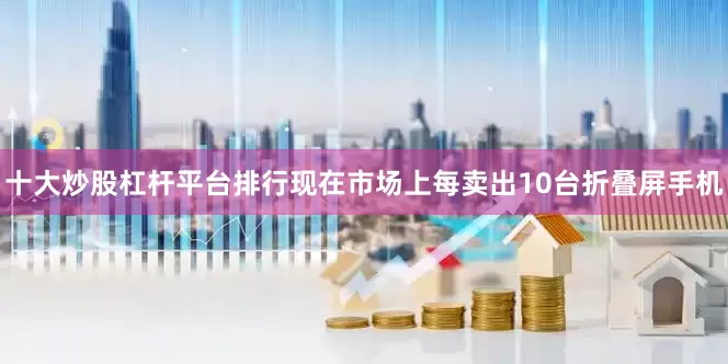 十大炒股杠杆平台排行现在市场上每卖出10台折叠屏手机