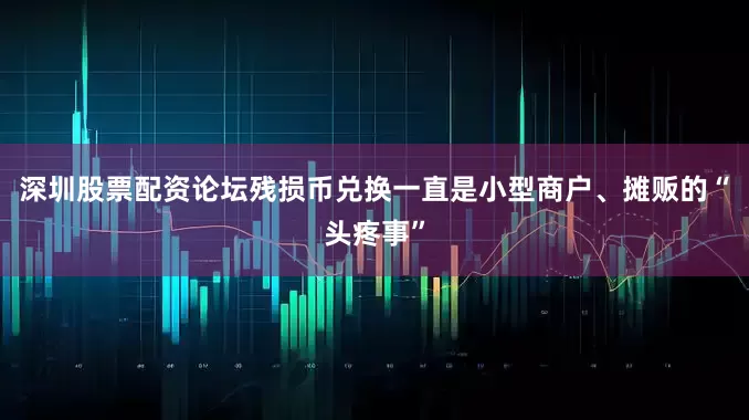 深圳股票配资论坛残损币兑换一直是小型商户、摊贩的“头疼事”