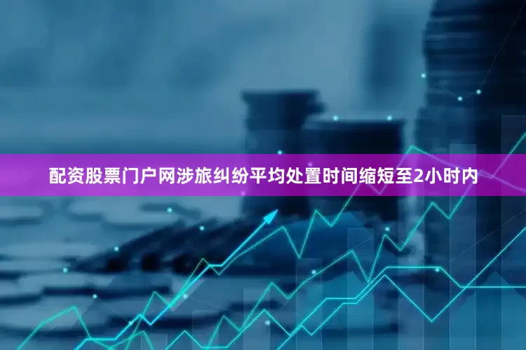 配资股票门户网涉旅纠纷平均处置时间缩短至2小时内