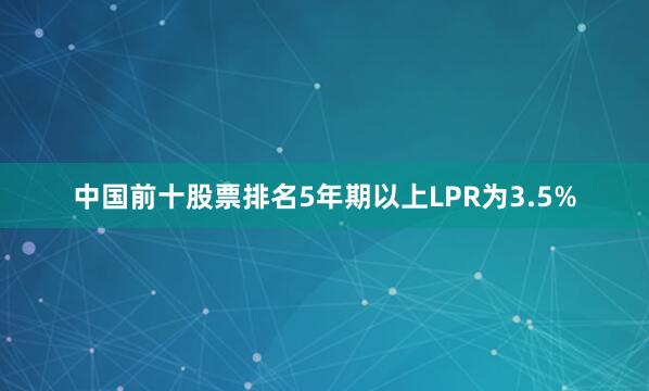 中国前十股票排名5年期以上LPR为3.5%