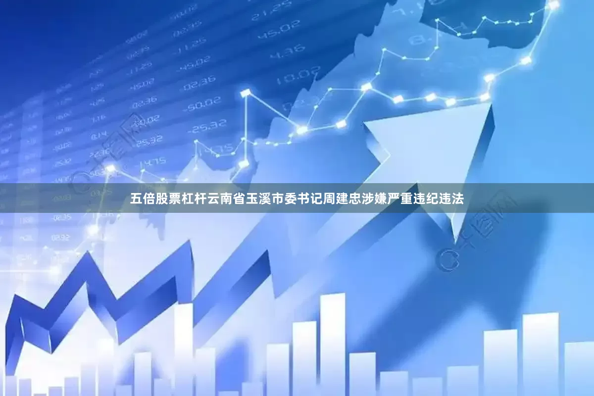 五倍股票杠杆云南省玉溪市委书记周建忠涉嫌严重违纪违法