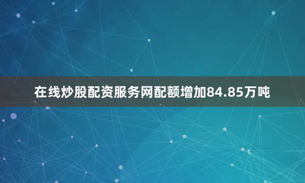 在线炒股配资服务网配额增加84.85万吨