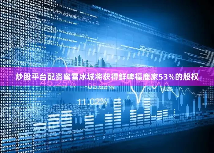 炒股平台配资蜜雪冰城将获得鲜啤福鹿家53%的股权