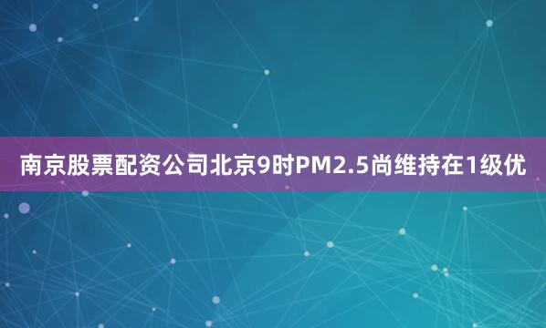 南京股票配资公司北京9时PM2.5尚维持在1级优
