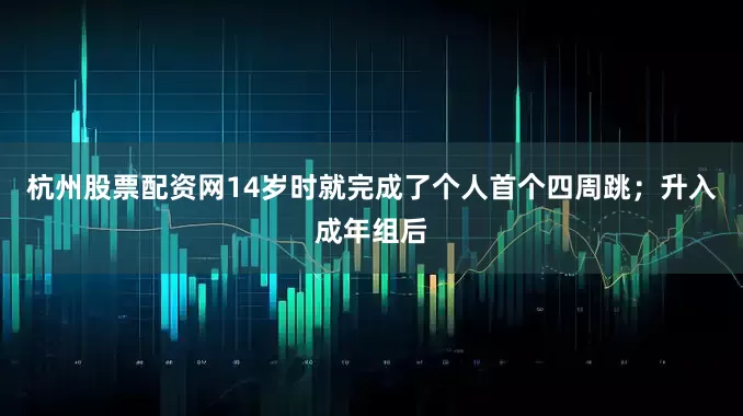 杭州股票配资网14岁时就完成了个人首个四周跳；升入成年组后