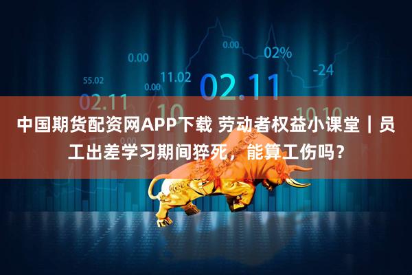 中国期货配资网APP下载 劳动者权益小课堂｜员工出差学习期间猝死，能算工伤吗？