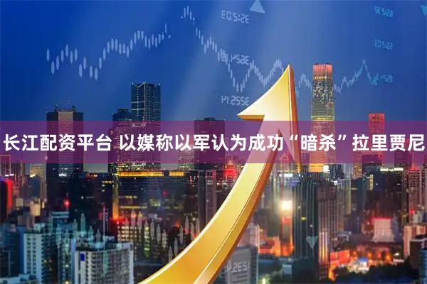 长江配资平台 以媒称以军认为成功“暗杀”拉里贾尼