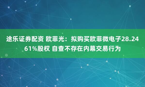 途乐证券配资 欧菲光：拟购买欧菲微电子28.2461%股权 自查不存在内幕交易行为
