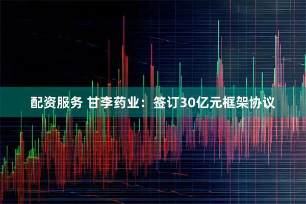 配资服务 甘李药业：签订30亿元框架协议