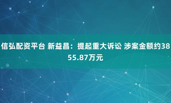 信弘配资平台 新益昌：提起重大诉讼 涉案金额约3855.87万元