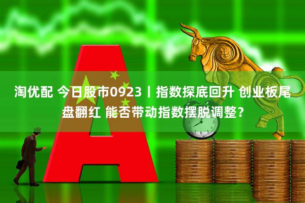 淘优配 今日股市0923丨指数探底回升 创业板尾盘翻红 能否带动指数摆脱调整？