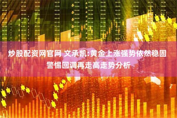 炒股配资网官网 文承凯:黄金上涨强势依然稳固 警惕回调再走高走势分析