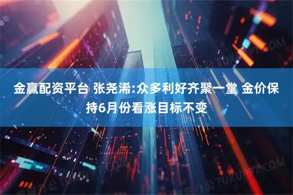 金赢配资平台 张尧浠:众多利好齐聚一堂 金价保持6月份看涨目标不变