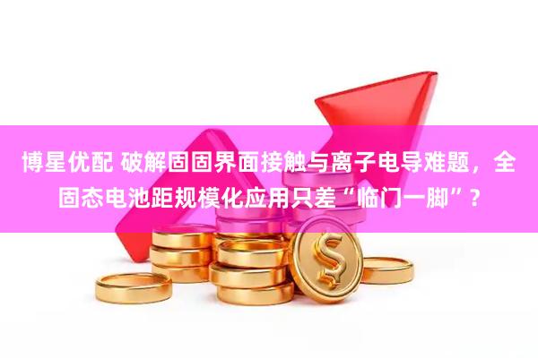 博星优配 破解固固界面接触与离子电导难题，全固态电池距规模化应用只差“临门一脚”？