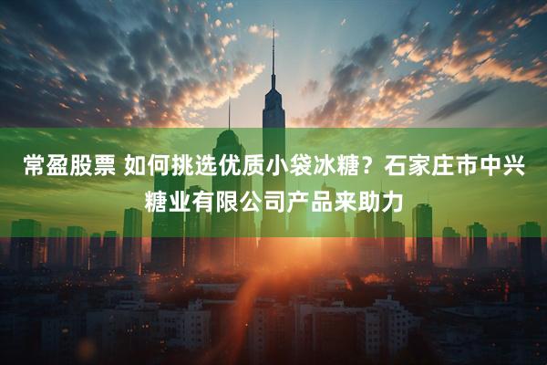 常盈股票 如何挑选优质小袋冰糖？石家庄市中兴糖业有限公司产品来助力