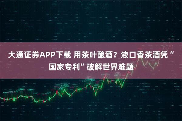 大通证券APP下载 用茶叶酿酒？液口香茶酒凭“国家专利”破解世界难题