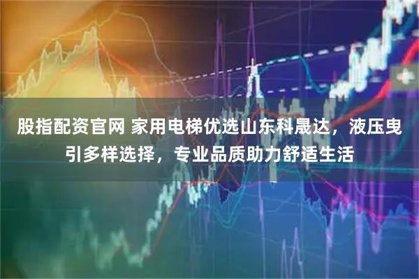 股指配资官网 家用电梯优选山东科晟达，液压曳引多样选择，专业品质助力舒适生活