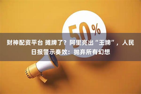财神配资平台 摊牌了？阿里亮出“王牌”，人民日报警示奏效：抛弃所有幻想