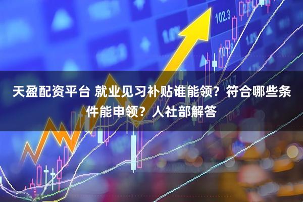 天盈配资平台 就业见习补贴谁能领？符合哪些条件能申领？人社部解答