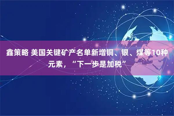 鑫策略 美国关键矿产名单新增铜、银、煤等10种元素，“下一步是加税”