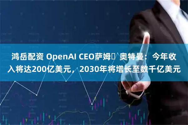 鸿岳配资 OpenAI CEO萨姆・奥特曼：今年收入将达200亿美元，2030年将增长至数千亿美元