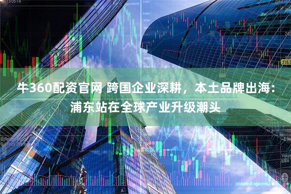 牛360配资官网 跨国企业深耕，本土品牌出海：浦东站在全球产业升级潮头