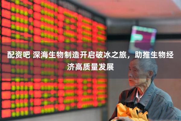 配资吧 深海生物制造开启破冰之旅，助推生物经济高质量发展