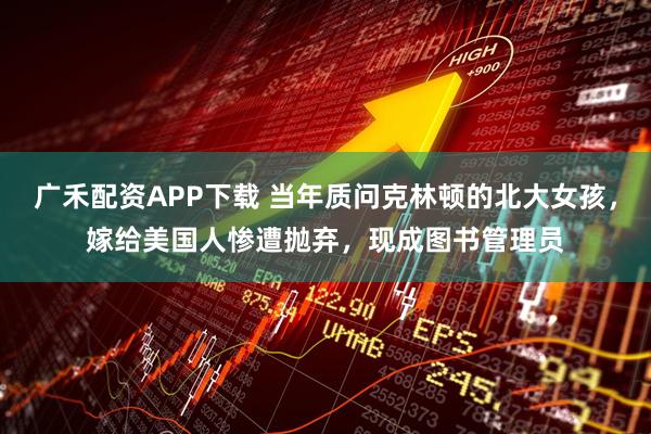 广禾配资APP下载 当年质问克林顿的北大女孩，嫁给美国人惨遭抛弃，现成图书管理员