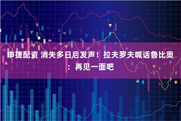 申捷配资 消失多日后发声！拉夫罗夫喊话鲁比奥：再见一面吧