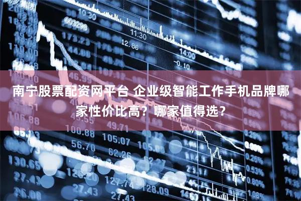 南宁股票配资网平台 企业级智能工作手机品牌哪家性价比高？哪家值得选？