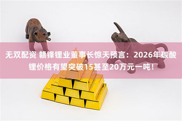 无双配资 赣锋锂业董事长惊天预言：2026年碳酸锂价格有望突破15甚至20万元一吨！
