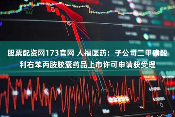 股票配资网173官网 人福医药：子公司二甲磺酸利右苯丙胺胶囊药品上市许可申请获受理