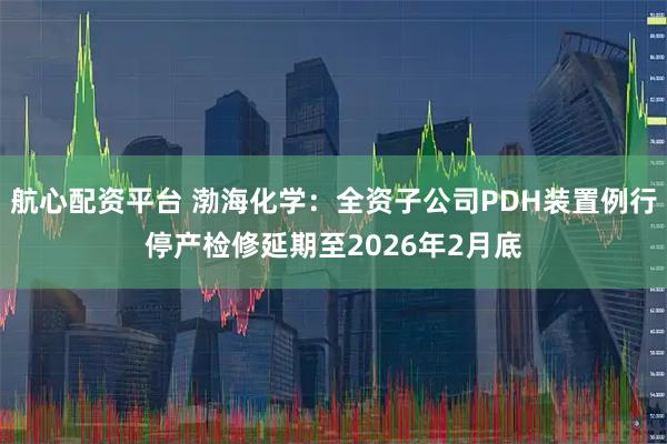 航心配资平台 渤海化学：全资子公司PDH装置例行停产检修延期至2026年2月底