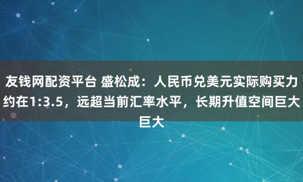 友钱网配资平台 盛松成：人民币兑美元实际购买力约在1:3.5，远超当前汇率水平，长期升值空间巨大