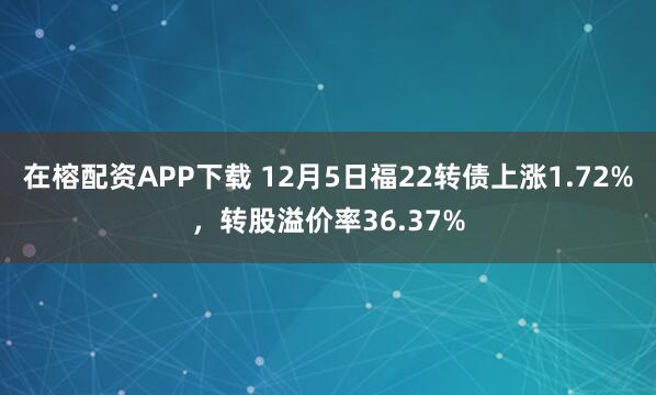 在榕配资APP下载 12月5日福22转债上涨1.72%，转股溢价率36.37%