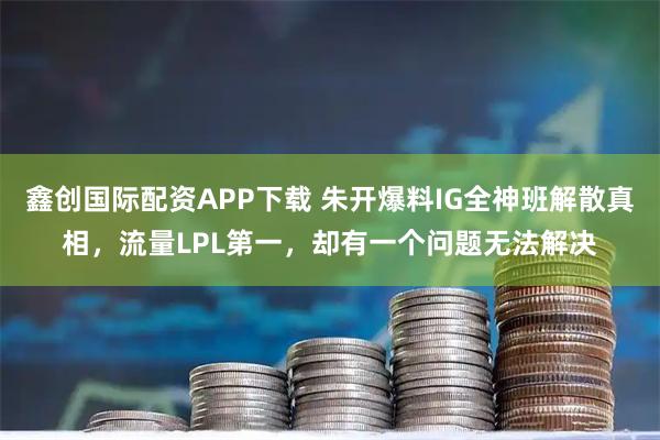 鑫创国际配资APP下载 朱开爆料IG全神班解散真相，流量LPL第一，却有一个问题无法解决