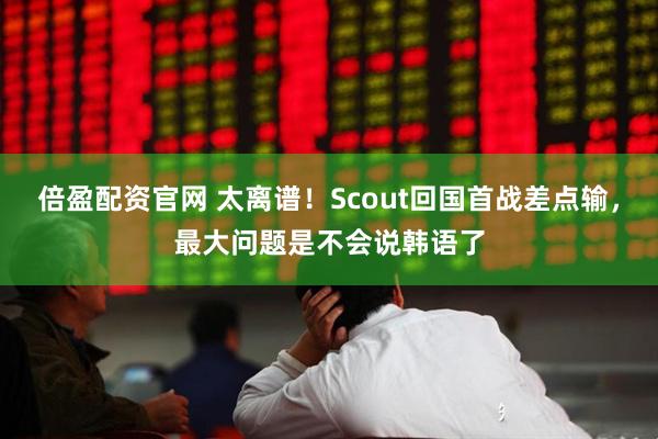 倍盈配资官网 太离谱！Scout回国首战差点输，最大问题是不会说韩语了