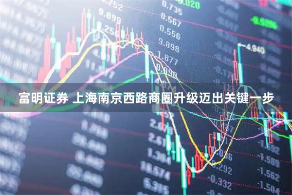 富明证券 上海南京西路商圈升级迈出关键一步