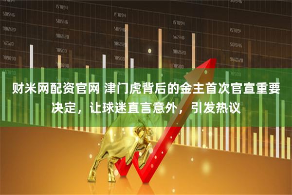 财米网配资官网 津门虎背后的金主首次官宣重要决定，让球迷直言意外，引发热议