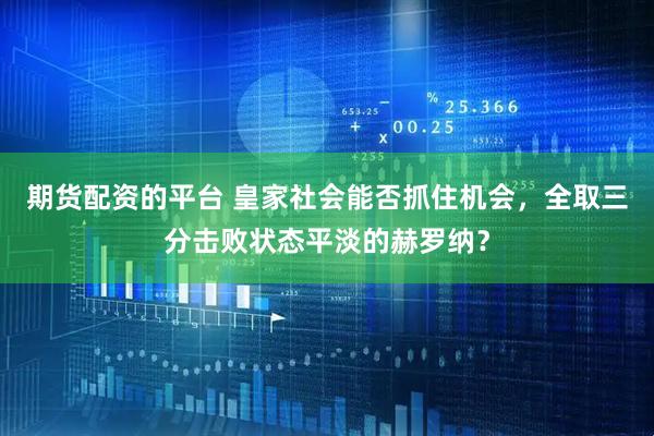 期货配资的平台 皇家社会能否抓住机会，全取三分击败状态平淡的赫罗纳？